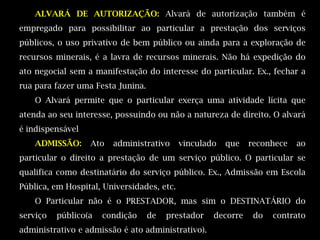 ALVARÁ DE AUTORIZAÇÃO: Alvará de autorização também é
empregado para possibilitar ao particular a prestação dos serviços
públicos, o uso privativo de bem público ou ainda para a exploração de
recursos minerais, é a lavra de recursos minerais. Não há expedição do
ato negocial sem a manifestação do interesse do particular. Ex., fechar a
rua para fazer uma Festa Junina.
    O Alvará permite que o particular exerça uma atividade lícita que
atenda ao seu interesse, possuindo ou não a natureza de direito. O alvará
é indispensável
    ADMISSÃO:     Ato   administrativo      vinculado   que   reconhece   ao
particular o direito a prestação de um serviço público. O particular se
qualifica como destinatário do serviço público. Ex., Admissão em Escola
Pública, em Hospital, Universidades, etc.
    O Particular não é o PRESTADOR, mas sim o DESTINATÁRIO do
serviço   público(a   condição     de   prestador   decorre    do   contrato
administrativo e admissão é ato administrativo).
 