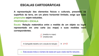 ESCALAS CARTOGRÁFICAS
A representação dos elementos físicos e culturais, presentes na
superfície da terra, em um plano horizontal limitado, exige que suas
proporções sejam reduzidas.
PROPORÇÃO = ESCALA
Escala: Relação matemática entre a medida de um objeto ou lugar
representado em uma carta (ou mapa) e suas medidas reais
correspondentes.
 