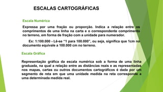 ESCALAS CARTOGRÁFICAS
Escala Numérica
Expressa por uma fração ou proporção. Indica a relação entre os
comprimentos de uma linha na carta e o correspondente comprimento
no terreno, em forma de fração com a unidade para numerador.
Ex: 1:100.000 - Lê-se “1 para 100.000”, ou seja, significa que 1cm no
documento equivale a 100.000 cm no terreno.
Escala Gráfica
Representação gráfica da escala numérica sob a forma de uma linha
graduada, na qual a relação entre as distâncias reais e as representadas
nos mapas, cartas ou outros documentos cartográficos é dada por um
segmento de reta em que uma unidade medida na reta corresponde a
uma determinada medida real.
 