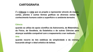 CARTOGRAFIA
É a Ciência e a Arte que se propõe a representar através de mapas,
cartas, plantas e outras formas gráficas os diversos ramos do
conhecimento humano sobre a superfície e o ambiente terrestre.
Ciência
quando se utiliza do apoio científico da Astronomia, da Matemática,
da Física, da Geodésia, da Estatística e de outras Ciências para
alcançar exatidão compatível com o mapeamento a ser realizado.
Arte
quando recorre às leis estéticas da simplicidade e da clareza,
buscando atingir o ideal artístico de beleza.
 