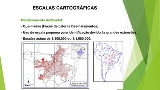 ESCALAS CARTOGRÁFICAS
Monitoramento Ambiental
- Queimadas (Focos de calor) e Desmatamentos;
- Uso de escala pequena para identificação devido às grandes extensões;
- Escalas acima de 1:500.000 ou 1:1.000.000;
 