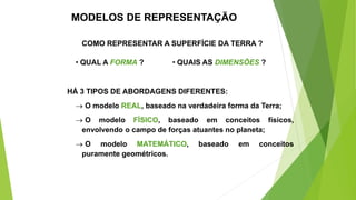 MODELOS DE REPRESENTAÇÃO
COMO REPRESENTAR A SUPERFÍCIE DA TERRA ?
• QUAL A FORMA ? • QUAIS AS DIMENSÕES ?
HÁ 3 TIPOS DE ABORDAGENS DIFERENTES:
 O modelo REAL, baseado na verdadeira forma da Terra;
 O modelo FÍSICO, baseado em conceitos físicos,
envolvendo o campo de forças atuantes no planeta;
 O modelo MATEMÁTICO, baseado em conceitos
puramente geométricos.
 