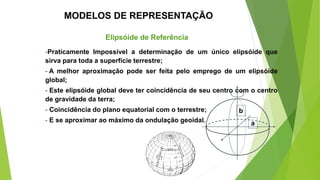 Elipsóide de Referência
-Praticamente Impossível a determinação de um único elipsóide que
sirva para toda a superfície terrestre;
- A melhor aproximação pode ser feita pelo emprego de um elipsóide
global;
- Este elipsóide global deve ter coincidência de seu centro com o centro
de gravidade da terra;
- Coincidência do plano equatorial com o terrestre;
- E se aproximar ao máximo da ondulação geoidal.
MODELOS DE REPRESENTAÇÃO
a
b
 
