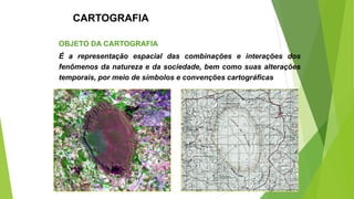 CARTOGRAFIA
OBJETO DA CARTOGRAFIA
É a representação espacial das combinações e interações dos
fenômenos da natureza e da sociedade, bem como suas alterações
temporais, por meio de símbolos e convenções cartográficas
 