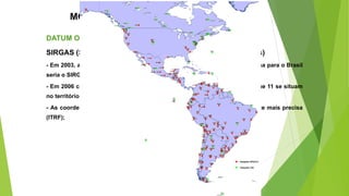 MODELOS DE REPRESENTAÇÃO
DATUM OFICIAL DO BRASIL
SIRGAS (Sistema de Referência Geocêntrico para as Américas)
- Em 2003, após quase três anos de estudo, verificou-se que o melhor sistema para o Brasil
seria o SIRGAS;
- Em 2006 compunha por 58 estações distribuídas pelo continente, sendo que 11 se situam
no território brasileiro, das quais 9 coincidem com pontos da RBMC;
- As coordenadas são referidas à rede de referência internacional atualmente mais precisa
(ITRF);
 