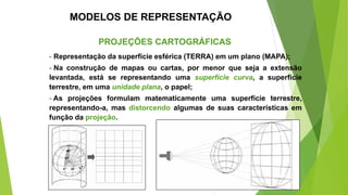 MODELOS DE REPRESENTAÇÃO
PROJEÇÕES CARTOGRÁFICAS
- Representação da superfície esférica (TERRA) em um plano (MAPA);
- Na construção de mapas ou cartas, por menor que seja a extensão
levantada, está se representando uma superfície curva, a superfície
terrestre, em uma unidade plana, o papel;
- As projeções formulam matematicamente uma superfície terrestre,
representando-a, mas distorcendo algumas de suas características em
função da projeção.
 