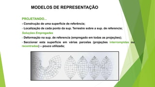 MODELOS DE REPRESENTAÇÃO
PROJETANDO...
- Construção de uma superfície de referência;
- Localização de cada ponto da sup. Terrestre sobre a sup. de referencia;
Soluções Empregadas
- Deformação na sup. de referencia (empregado em todas as projeções);
- Seccionar esta superfície em várias parcelas (projeções interrompidas ou
recentradas) – pouco utilizada;
 