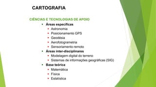 CIÊNCIAS E TECNOLOGIAS DE APOIO
▪ Áreas específicas
▪ Astronomia
▪ Posicionamento GPS
▪ Geodésia
▪ Aerofotogrametria
▪ Sensoriamento remoto
▪ Áreas inter-disciplinares
▪ Modelagem digital do terreno
▪ Sistemas de informações geográficas (SIG)
▪ Base teórica
▪ Matemática
▪ Física
▪ Estatística
CARTOGRAFIA
 