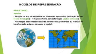 MODELOS DE REPRESENTAÇÃO
PROJETANDO...
Métodos
- Redução da sup. de referencia em dimensões apropriadas (aplicação de uma
escala de redução) – redução uniforme, sem deformação (globos terrestres);
- Planificação deste modelo reduzido por métodos geométricos ou fórmulas de
transformação (próprias para cada projeção);
 