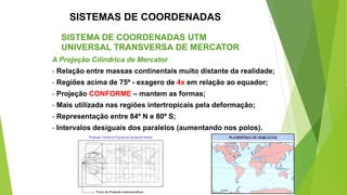SISTEMAS DE COORDENADAS
SISTEMA DE COORDENADAS UTM
UNIVERSAL TRANSVERSA DE MERCATOR
A Projeção Cilíndrica de Mercator
- Relação entre massas continentais muito distante da realidade;
- Regiões acima de 75º - exagero de 4x em relação ao equador;
- Projeção CONFORME – mantem as formas;
- Mais utilizada nas regiões intertropicais pela deformação;
- Representação entre 84º N e 80º S;
- Intervalos desiguais dos paralelos (aumentando nos polos).
 