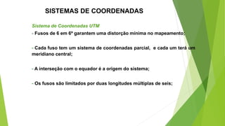 SISTEMAS DE COORDENADAS
Sistema de Coordenadas UTM
- Fusos de 6 em 6º garantem uma distorção mínima no mapeamento;
- Cada fuso tem um sistema de coordenadas parcial, e cada um terá um
meridiano central;
- A interseção com o equador é a origem do sistema;
- Os fusos são limitados por duas longitudes múltiplas de seis;
 