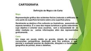 Mapa
Representação gráfica dos acidentes físicos (naturais e artificiais) de
uma parte da superfície terrestre sobre uma superfície plana.
Geralmente se destina a fins culturais ou ilustrativos, possuindo um
aspecto temático. É o caso dos mapas turísticos e guias rodoviários,
cujo objetivo é orientar seus usuários, sem a necessidade de se
obter medição ou outras informações além das representadas
graficamente.
Carta
Um mapa em escala média ou grande, dotado de símbolos
convenções cartográficas, destinado para fins práticos, e que
permite a avaliação precisa de distâncias, direções e a localização
geográfica de pontos, áreas e detalhes.
CARTOGRAFIA
Definição de Mapa e de Carta
 