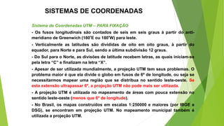 Sistema de Coordenadas UTM – PARA FIXAÇÃO
- Os fusos longitudinais são contados de seis em seis graus à partir do anti-
meridiano de Greenwich (180°E ou 180°W) para leste.
- Verticalmente as latitudes são divididas de oito em oito graus, à partir do
equador, para Norte e para Sul, sendo a última subdivisão 12 graus.
- Do Sul para o Norte, as divisões de latitude recebem letras, as quais iniciam-se
pela letra “C” e finalizam na letra “X”.
- Apesar de ser utilizada mundialmente, a projeção UTM tem seus problemas. O
problema maior é que ela divide o globo em fusos de 6º de longitude, ou seja se
necessitarmos mapear uma região que se distribua no sentido leste-oeste. Se
esta extensão ultrapassar 6º, a projeção UTM não pode mais ser utilizada.
- A projeção UTM é utilizada no mapeamento de áreas com pouca extensão no
sentido leste-oeste (menos que 6º de longitude).
- No Brasil, os mapas construídos em escalas 1:250000 e maiores (por IBGE e
DSG), se encontram em projeção UTM. No mapeamento municipal também é
utilizada a projeção UTM.
SISTEMAS DE COORDENADAS
 
