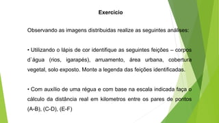 Observando as imagens distribuidas realize as seguintes análises:
• Utilizando o lápis de cor identifique as seguintes feições – corpos
d`água (rios, igarapés), arruamento, área urbana, cobertura
vegetal, solo exposto. Monte a legenda das feições identificadas.
• Com auxílio de uma régua e com base na escala indicada faça o
cálculo da distância real em kilometros entre os pares de pontos
(A-B), (C-D), (E-F)
Exercício
 
