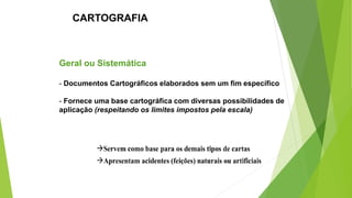 Geral ou Sistemática
- Documentos Cartográficos elaborados sem um fim específico
- Fornece uma base cartográfica com diversas possibilidades de
aplicação (respeitando os limites impostos pela escala)
CARTOGRAFIA
 
