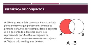 DIFERENÇA DE CONJUNTOS
A diferença entre dois conjuntos é caracterizada
pelos elementos que pertencem somente ao
primeiro conjunto, por exemplo, dado o conjunto
A e o conjunto B, a diferença entre eles,
representada por A – B, é o conjunto de
elementos que pertencem somente ao conjunto
A. Veja ao lado no diagrama deVenn:
 