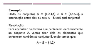 Exemplo:
Dado os conjuntos A = {1,2,3,4} e B = {3,4,5,6}, a
intersecção entre eles, ou seja, A – B será qual conjunto?
Resolução:
Para encontrar os termos que pertencem exclusivamente
ao conjunto A, vamos tirar dele os elementos que
pertencem também ao conjunto B, então temos que:
A – B = {1,2}
 