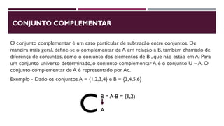 CONJUNTO COMPLEMENTAR
O conjunto complementar é um caso particular de subtração entre conjuntos. De
maneira mais geral, define-se o complementar de A em relação a B, também chamado de
diferença de conjuntos, como o conjunto dos elementos de B , que não estão em A. Para
um conjunto universo determinado, o conjunto complementar A é o conjunto U – A. O
conjunto complementar de A é representado por Ac.
Exemplo - Dado os conjuntos A = {1,2,3,4} e B = {3,4,5,6}
B = A-B = {1,2)
A
C
 
