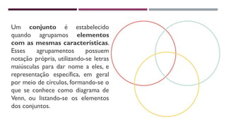 Um conjunto é estabelecido
quando agrupamos elementos
com as mesmas características.
Esses agrupamentos possuem
notação própria, utilizando-se letras
maiúsculas para dar nome a eles, e
representação específica, em geral
por meio de círculos, formando-se o
que se conhece como diagrama de
Venn, ou listando-se os elementos
dos conjuntos.
 