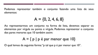 Podemos representar também o conjunto fazendo uma lista de seus
elementos:
A = {0, 2, 4, 6, 8}
Ao representarmos um conjunto na forma de lista, devemos separar os
elementos por vírgula ou ponto e vírgula. Podemos representar o conjunto
dos pares menores que 10 também assim:
A = { p | p é par menor que 10}
O qual lemos da seguinte forma:“p tal que p é par menor que 10”.
 