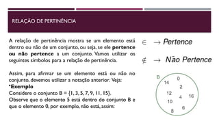 RELAÇÃO DE PERTINÊNCIA
A relação de pertinência mostra se um elemento está
dentro ou não de um conjunto, ou seja, se ele pertence
ou não pertence a um conjunto. Vamos utilizar os
seguintes símbolos para a relação de pertinência.
Assim, para afirmar se um elemento está ou não no
conjunto, devemos utilizar a notação anterior. Veja:
•Exemplo
Considere o conjunto B = {1, 3, 5, 7, 9, 11, 15}.
Observe que o elemento 5 está dentro do conjunto B e
que o elemento 0, por exemplo, não está, assim:
 