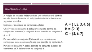 RELAÇÃO DE INCLUSÃO
A relação de inclusão mostra-nos se um conjunto está contido
ou não dentro de outro. Na relação de inclusão, utilizamos os
seguintes símbolos:
Exemplo - Considere os conjuntos ao lado:
Observe que o conjunto B está por completo dentro do
conjunto A, portanto, o conjunto B está contido no conjunto A.
A B
⸦
Por outro lado, o conjunto C não está por completo no
conjunto A, logo, o conjunto C não está contido no conjunto A.
Para que o conjunto A esteja contido no conjunto B, todos os
elementos de A devem estar no conjunto B.
A = {1, 2, 3, 4, 5}
B = {2, 3}
C = {5, 6, 7}
 