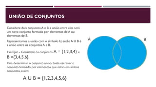 UNIÃO DE CONJUNTOS
Considere dois conjuntos A e B, a união entre eles será
um novo conjunto formado por elementos de A ou
elementos de B.
Representamos a união com o símbolo U, então A U B é
a união entre os conjuntos A e B.
Exemplo - Considere os conjuntos A = {1,2,3,4} e
B ={3,4,5,6}.
Para determinar o conjunto união, basta escrever o
conjunto formado por elementos que estão em ambos
conjuntos, assim:
A U B = {1,2,3,4,5,6}
 