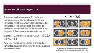 INTERSECÇÃO DE CONJUNTOS
A interseção de conjuntos é formada por
elementos que estão simultaneamente nos
conjuntos envolvidos.Assim, considerando dois
conjuntos A e B, a interseção é formada por
elementos que pertencem ao conjunto A e ao
conjunto B. Denotamos a interseção por .
∩
Exemplo - Considere os conjuntos A = {1,2,3,4}
e B ={3,4,5,6}.
Para determinar a intersecção entre os dois
conjuntos, devemos encontrar os elementos que
pertencem a eles.
A B = {3,4}
∩
O diagrama deVenn é utilizado para representar
graficamente os conjuntos e as relações entre eles.
 