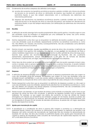 PROFS. ONEI F. SAVIOLI / WILLIAN XAVIER AGENTE − PF CONTABILIDADE GERAL 
2.3.2 Os elementos de receitas e despesas são definidos como segue: 
(a) receitas são aumentos nos benefícios econômicos durante o período contábil, sob a forma da entrada 
de recursos ou do aumento de ativos ou diminuição de passivos, que resultam em aumentos do 
patrimônio líquido, e que não estejam relacionados com a contribuição dos detentores dos 
instrumentos patrimoniais; 
(b) despesas são decréscimos nos benefícios econômicos durante o período contábil, sob a forma da 
saída de recursos ou da redução de ativos ou assunção de passivos, que resultam em decréscimo do 
patrimônio líquido, e que não estejam relacionados com distribuições aos detentores dos instrumentos 
patrimoniais. 
2.3.3 Receitas 
2.3.4 A definição de receita abrange tanto receitas propriamente ditas quanto ganhos. A receita surge no curso 
das atividades usuais da entidade e é designada por uma variedade de nomes, tais como vendas, 
honorários, juros, dividendos, royalties, aluguéis. 
2.3.4 Ganhos representam outros itens que se enquadram na definição de receita e podem ou não surgir no 
curso das atividades usuais da entidade, representando aumentos nos benefícios econômicos e, como 
tais, não diferem, em natureza, das receitas. Consequentemente, não são considerados como elemento 
separado nesta Estrutura Conceitual. 
2.3.5 Ganhos incluem, por exemplo, aqueles que resultam da venda de ativos não circulantes. A definição de 
receita também inclui ganhos não realizados. Por exemplo, os que resultam da reavaliação de títulos e 
valores mobiliários negociáveis e os que resultam de aumentos no valor contábil de ativos de longo prazo. 
Quando esses ganhos são reconhecidos na demonstração do resultado, eles são usualmente 
apresentados separadamente, porque sua divulgação é útil para fins de tomada de decisões 
econômicas. Os ganhos são, em regra, reportados líquidos das respectivas despesas. 
2.3.6 Vários tipos de ativos podem ser recebidos ou aumentados por meio da receita; exemplos incluem caixa, 
contas a receber, bens e serviços recebidos em troca de bens e serviços fornecidos. A receita também 
pode resultar da liquidação de passivos. Por exemplo, a entidade pode fornecer mercadorias e serviços ao 
credor por empréstimo em liquidação da obrigação de pagar o empréstimo. 
2.3.7 Despesas 
2.3.8 A definição de despesas abrange tanto as perdas quanto as despesas propriamente ditas que surgem no 
curso das atividades usuais da entidade. As despesas que surgem no curso das atividades usuais da 
entidade incluem, por exemplo, o custo das vendas, salários e depreciação. Geralmente, tomam a forma 
de desembolso ou redução de ativos como caixa e equivalentes de caixa, estoques e ativo imobilizado. 
2.3.9 Perdas representam outros itens que se enquadram na definição de despesas e podem ou não surgir no 
curso das atividades usuais da entidade, representando decréscimos nos benefícios econômicos e, como 
tais, não diferem, em natureza, das demais despesas. Consequentemente, não são consideradas como 
elemento separado nesta Estrutura Conceitual. 
2.3.10 Perdas incluem, por exemplo, as que resultam de sinistros como incêndio e inundações, assim como as que 
decorrem da venda de ativos não circulantes. A definição de despesas também inclui as perdas não 
realizadas. Por exemplo, as que surgem dos efeitos dos aumentos na taxa de câmbio de moeda 
estrangeira com relação aos empréstimos da entidade a pagar em tal moeda. Quando as perdas são 
reconhecidas na demonstração do resultado, elas são geralmente demonstradas separadamente, pois 
sua divulgação é útil para fins de tomada de decisões econômicas. As perdas são, em regra, reportadas 
líquidas das respectivas receitas. 
2.3.11 Ajustes para manutenção de capital 
2.3.12 A reavaliação ou a atualização de ativos e passivos dão margem a aumentos ou a diminuições do 
patrimônio líquido. Embora tais aumentos ou diminuições se enquadrem na definição de receitas e de 
despesas, sob certos conceitos de manutenção de capital eles não são incluídos na demonstração do 
resultado. Em vez disso, tais itens são incluídos no patrimônio líquido como ajustes para manutenção do 
capital ou reservas de reavaliação. Esses conceitos de manutenção de capital estão expostos nos itens 
4.57 a 4.65 desta Estrutura Conceitual. 
O CURSO PERMANENTE que mais APROVA! 11 
 