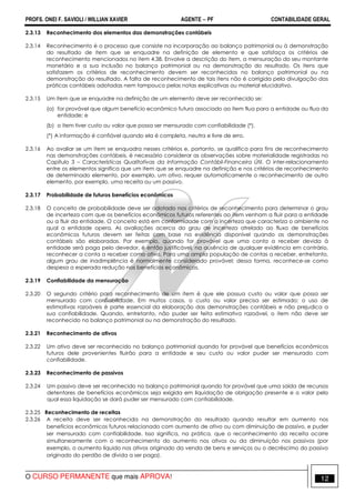 PROFS. ONEI F. SAVIOLI / WILLIAN XAVIER AGENTE − PF CONTABILIDADE GERAL 
2.3.13 Reconhecimento dos elementos das demonstrações contábeis 
2.3.14 Reconhecimento é o processo que consiste na incorporação ao balanço patrimonial ou à demonstração 
do resultado de item que se enquadre na definição de elemento e que satisfaça os critérios de 
reconhecimento mencionados no item 4.38. Envolve a descrição do item, a mensuração do seu montante 
monetário e a sua inclusão no balanço patrimonial ou na demonstração do resultado. Os itens que 
satisfazem os critérios de reconhecimento devem ser reconhecidos no balanço patrimonial ou na 
demonstração do resultado. A falta de reconhecimento de tais itens não é corrigida pela divulgação das 
práticas contábeis adotadas nem tampouco pelas notas explicativas ou material elucidativo. 
2.3.15 Um item que se enquadre na definição de um elemento deve ser reconhecido se: 
(a) for provável que algum benefício econômico futuro associado ao item flua para a entidade ou flua da 
entidade; e 
(b) o item tiver custo ou valor que possa ser mensurado com confiabilidade (*). 
(*) A informação é confiável quando ela é completa, neutra e livre de erro. 
2.3.16 Ao avaliar se um item se enquadra nesses critérios e, portanto, se qualifica para fins de reconhecimento 
nas demonstrações contábeis, é necessário considerar as observações sobre materialidade registradas no 
Capítulo 3 – Características Qualitativas da Informação Contábil-Financeira Útil. O inter-relacionamento 
entre os elementos significa que um item que se enquadre na definição e nos critérios de reconhecimento 
de determinado elemento, por exemplo, um ativo, requer automaticamente o reconhecimento de outro 
elemento, por exemplo, uma receita ou um passivo. 
2.3.17 Probabilidade de futuros benefícios econômicos 
2.3.18 O conceito de probabilidade deve ser adotado nos critérios de reconhecimento para determinar o grau 
de incerteza com que os benefícios econômicos futuros referentes ao item venham a fluir para a entidade 
ou a fluir da entidade. O conceito está em conformidade com a incerteza que caracteriza o ambiente no 
qual a entidade opera. As avaliações acerca do grau de incerteza atrelado ao fluxo de benefícios 
econômicos futuros devem ser feitas com base na evidência disponível quando as demonstrações 
contábeis são elaboradas. Por exemplo, quando for provável que uma conta a receber devida à 
entidade será paga pelo devedor, é então justificável, na ausência de qualquer evidência em contrário, 
reconhecer a conta a receber como ativo. Para uma ampla população de contas a receber, entretanto, 
algum grau de inadimplência é normalmente considerado provável; dessa forma, reconhece-se como 
despesa a esperada redução nos benefícios econômicos. 
2.3.19 Confiabilidade da mensuração 
2.3.20 O segundo critério para reconhecimento de um item é que ele possua custo ou valor que possa ser 
mensurado com confiabilidade. Em muitos casos, o custo ou valor precisa ser estimado; o uso de 
estimativas razoáveis é parte essencial da elaboração das demonstrações contábeis e não prejudica a 
sua confiabilidade. Quando, entretanto, não puder ser feita estimativa razoável, o item não deve ser 
reconhecido no balanço patrimonial ou na demonstração do resultado. 
2.3.21 Reconhecimento de ativos 
2.3.22 Um ativo deve ser reconhecido no balanço patrimonial quando for provável que benefícios econômicos 
futuros dele provenientes fluirão para a entidade e seu custo ou valor puder ser mensurado com 
confiabilidade. 
2.3.23 Reconhecimento de passivos 
2.3.24 Um passivo deve ser reconhecido no balanço patrimonial quando for provável que uma saída de recursos 
detentores de benefícios econômicos seja exigida em liquidação de obrigação presente e o valor pelo 
qual essa liquidação se dará puder ser mensurado com confiabilidade. 
2.3.25 Reconhecimento de receitas 
2.3.26 A receita deve ser reconhecida na demonstração do resultado quando resultar em aumento nos 
benefícios econômicos futuros relacionado com aumento de ativo ou com diminuição de passivo, e puder 
ser mensurado com confiabilidade. Isso significa, na prática, que o reconhecimento da receita ocorre 
simultaneamente com o reconhecimento do aumento nos ativos ou da diminuição nos passivos (por 
exemplo, o aumento líquido nos ativos originado da venda de bens e serviços ou o decréscimo do passivo 
originado do perdão de dívida a ser paga). 
O CURSO PERMANENTE que mais APROVA! 12 
 