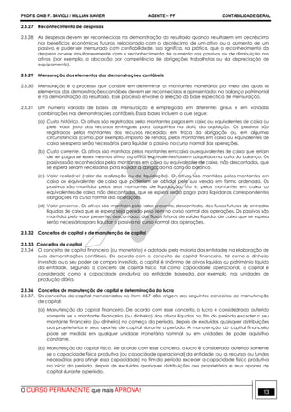 PROFS. ONEI F. SAVIOLI / WILLIAN XAVIER AGENTE − PF CONTABILIDADE GERAL 
2.3.27 Reconhecimento de despesas 
2.3.28 As despesas devem ser reconhecidas na demonstração do resultado quando resultarem em decréscimo 
nos benefícios econômicos futuros, relacionado com o decréscimo de um ativo ou o aumento de um 
passivo, e puder ser mensurado com confiabilidade. Isso significa, na prática, que o reconhecimento da 
despesa ocorre simultaneamente com o reconhecimento de aumento nos passivos ou de diminuição nos 
ativos (por exemplo, a alocação por competência de obrigações trabalhistas ou da depreciação de 
equipamento). 
2.3.29 Mensuração dos elementos das demonstrações contábeis 
2.3.30 Mensuração é o processo que consiste em determinar os montantes monetários por meio dos quais os 
elementos das demonstrações contábeis devem ser reconhecidos e apresentados no balanço patrimonial 
e na demonstração do resultado. Esse processo envolve a seleção da base específica de mensuração. 
2.3.31 Um número variado de bases de mensuração é empregado em diferentes graus e em variadas 
combinações nas demonstrações contábeis. Essas bases incluem o que segue: 
(a) Custo histórico. Os ativos são registrados pelos montantes pagos em caixa ou equivalentes de caixa ou 
pelo valor justo dos recursos entregues para adquiri-los na data da aquisição. Os passivos são 
registrados pelos montantes dos recursos recebidos em troca da obrigação ou, em algumas 
circunstâncias (como, por exemplo, imposto de renda), pelos montantes em caixa ou equivalentes de 
caixa se espera serão necessários para liquidar o passivo no curso normal das operações. 
(b) Custo corrente. Os ativos são mantidos pelos montantes em caixa ou equivalentes de caixa que teriam 
de ser pagos se esses mesmos ativos ou ativos equivalentes fossem adquiridos na data do balanço. Os 
passivos são reconhecidos pelos montantes em caixa ou equivalentes de caixa, não descontados, que 
se espera seriam necessários para liquidar a obrigação na data do balanço. 
(c) Valor realizável (valor de realização ou de liquidação). Os ativos são mantidos pelos montantes em 
caixa ou equivalentes de caixa que poderiam ser obtidos pela sua venda em forma ordenada. Os 
passivos são mantidos pelos seus montantes de liquidação, isto é, pelos montantes em caixa ou 
equivalentes de caixa, não descontados, que se espera serão pagos para liquidar as correspondentes 
obrigações no curso normal das operações. 
(d) Valor presente. Os ativos são mantidos pelo valor presente, descontado, dos fluxos futuros de entradas 
líquidas de caixa que se espera seja gerado pelo item no curso normal das operações. Os passivos são 
mantidos pelo valor presente, descontado, dos fluxos futuros de saídas líquidas de caixa que se espera 
serão necessários para liquidar o passivo no curso normal das operações. 
2.3.32 Conceitos de capital e de manutenção de capital 
2.3.33 Conceitos de capital 
2.3.34 O conceito de capital financeiro (ou monetário) é adotado pela maioria das entidades na elaboração de 
suas demonstrações contábeis. De acordo com o conceito de capital financeiro, tal como o dinheiro 
investido ou o seu poder de compra investido, o capital é sinônimo de ativos líquidos ou patrimônio líquido 
da entidade. Segundo o conceito de capital físico, tal como capacidade operacional, o capital é 
considerado como a capacidade produtiva da entidade baseada, por exemplo, nas unidades de 
produção diária. 
2.3.36 Conceitos de manutenção de capital e determinação do lucro 
2.3.37. Os conceitos de capital mencionados no item 4.57 dão origem aos seguintes conceitos de manutenção 
de capital: 
(a) Manutenção do capital financeiro. De acordo com esse conceito, o lucro é considedrado auferido 
somente se o montante financeiro (ou dinheiro) dos ativos líquidos no fim do período exceder o seu 
montante financeiro (ou dinheiro) no começo do período, depois de excluídas quaisquer distribuições 
aos proprietários e seus aportes de capital durante o período. A manutenção do capital financeiro 
pode ser medida em qualquer unidade monetária nominal ou em unidades de poder aquisitivo 
constante. 
(b) Manutenção do capital físico. De acordo com esse conceito, o lucro é considerado auferido somente 
se a capacidade física produtiva (ou capacidade operacional) da entidade (ou os recursos ou fundos 
necessários para atingir essa capacidade) no fim do período exceder a capacidade física produtiva 
no início do período, depois de excluídas quaisquer distribuições aos proprietários e seus aportes de 
capital durante o período. 
O CURSO PERMANENTE que mais APROVA! 13 
 