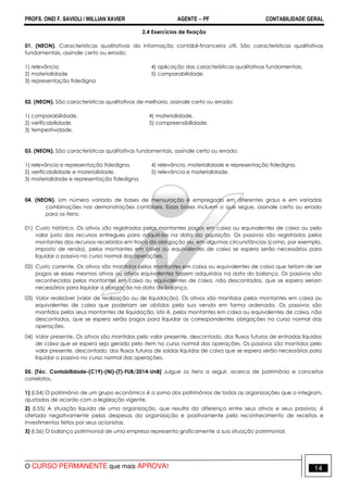 PROFS. ONEI F. SAVIOLI / WILLIAN XAVIER AGENTE − PF CONTABILIDADE GERAL 
2.4 Exercícios de fixação 
01. (NEON). Características qualitativas da informação contábil-financeira útil. São características qualitativas 
fundamentais, assinale certo ou errado: 
1) relevância 4) aplicação das características qualitativas fundamentais. 
2) materialidade 5) comparabilidade. 
3) representação fidedigna 
02. (NEON). São características qualitativas de melhoria, assinale certo ou errado: 
1) comparabilidade. 4) materialidade. 
2) verificabilidade. 5) compreensibilidade. 
3) tempestividade. 
03. (NEON). São características qualitativas fundamentais, assinale certo ou errado: 
1) relevância e representação fidedigna. 4) relevância, materialidade e representação fidedigna. 
2) verificabilidade e materialidade. 5) relevância e materialidade. 
3) materialidade e representação fidedigna. 
04. (NEON). Um número variado de bases de mensuração é empregado em diferentes graus e em variadas 
combinações nas demonstrações contábeis. Essas bases incluem o que segue, assinale certo ou errado 
para os itens: 
01) Custo histórico. Os ativos são registrados pelos montantes pagos em caixa ou equivalentes de caixa ou pelo 
valor justo dos recursos entregues para adquiri-los na data da aquisição. Os passivos são registrados pelos 
montantes dos recursos recebidos em troca da obrigação ou, em algumas circunstâncias (como, por exemplo, 
imposto de renda), pelos montantes em caixa ou equivalentes de caixa se espera serão necessários para 
liquidar o passivo no curso normal das operações. 
02) Custo corrente. Os ativos são mantidos pelos montantes em caixa ou equivalentes de caixa que teriam de ser 
pagos se esses mesmos ativos ou ativos equivalentes fossem adquiridos na data do balanço. Os passivos são 
reconhecidos pelos montantes em caixa ou equivalentes de caixa, não descontados, que se espera seriam 
necessários para liquidar a obrigação na data do balanço. 
03) Valor realizável (valor de realização ou de liquidação). Os ativos são mantidos pelos montantes em caixa ou 
equivalentes de caixa que poderiam ser obtidos pela sua venda em forma ordenada. Os passivos são 
mantidos pelos seus montantes de liquidação, isto é, pelos montantes em caixa ou equivalentes de caixa, não 
descontados, que se espera serão pagos para liquidar as correspondentes obrigações no curso normal das 
operações. 
04) Valor presente. Os ativos são mantidos pelo valor presente, descontado, dos fluxos futuros de entradas líquidas 
de caixa que se espera seja gerado pelo item no curso normal das operações. Os passivos são mantidos pelo 
valor presente, descontado, dos fluxos futuros de saídas líquidas de caixa que se espera serão necessários para 
liquidar o passivo no curso normal das operações. 
05. [Téc. Contabilidade-(C19)-(NI)-(T)-FUB/2014-UnB] Julgue os itens a seguir, acerca de patrimônio e conceitos 
correlatos. 
1) (I.54) O patrimônio de um grupo econômico é a soma dos patrimônios de todas as organizações que o integram, 
ajustados de acordo com a legislação vigente. 
2) (I.55) A situação líquida de uma organização, que resulta da diferença entre seus ativos e seus passivos, é 
afetada negativamente pelas despesas da organização e positivamente pelo reconhecimento de receitas e 
investimentos feitos por seus acionistas. 
3) (I.56) O balanço patrimonial de uma empresa representa graficamente a sua situação patrimonial. 
O CURSO PERMANENTE que mais APROVA! 14 
 