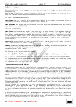 PROFS. ONEI F. SAVIOLI / WILLIAN XAVIER AGENTE − PF CONTABILIDADE GERAL 
b) Quanto à mobilidade: 
Bens móveis: São bens matérias que podem ser deslocados de um lugar para outro (por exemplo, veículos, moveis, 
mercadorias etc.) 
Bens imóveis: São aqueles que possuem uma situação estática, fixa, ou seja, não podem ser deslocados de um 
lugar para outro (por exemplo: edificações, terrenos, plantações etc.) 
c) Quanto à possibilidade de substituição: 
Bens fungíveis: São bens móveis que podem ser substituídos por outro de mesma espécie, quantidade, qualidade 
(por exemplo: bebidas em geral, alimentos, madeiras, carvão, dinheiro etc.) 
Bens infungíveis: Bens móveis que não podem ser substituídos por outros (por exemplo: uma obra de arte 
personalizada, uma composição etc.) 
d) Quanto aos proprietários: 
Bens públicos: Conceitua-se bens públicos como sendo todas as coisas corpóreas ou incorpóreas, moveis ou 
imóveis que pertençam sob qualquer título as entidades públicas. Na lição de José dos Santos Carvalho Filho São 
bens públicos “todos aqueles que, qualquer natureza e qualquer título, pertençam a pessoa jurídica de direito 
público, sejam elas federais como a União, os Estados, o Distrito Federal e os Municípios, sejam da administração 
descentralizada, como as autarquias e as fundações de direito público.”( Manual de Direito Administrativo, 7ª 
edição, pag. 825). 
Bens privados: São os bens que não pertencem aos entes públicos e logo pertencem aos particulares, constituindo 
assim o patrimônio de pessoas naturais ou jurídicas. 
Direitos: contabilmente representam créditos, valores a receber ou a recuperar em transações com terceiros. E em 
regra são representados por títulos e documentos. 
Exemplos: Nota fiscal, fatura, cheque. 
3.3 Conceitos de ativo, passivo e patrimônio líquido: 
A Deliberação CVM nº 675/2011, da posição patrimonial e financeira, dispõe em seu item b que o passivo é: 
(a) Ativo: recurso controlado pela entidade, derivada de eventos passado, visando benefícios econômicos futuros. 
(b) Passivo é uma obrigação presente da entidade, derivada de eventos já ocorridos, cuja liquidação se espera 
que resulte em saída de recursos capazes de gerar benefícios econômicos; 
(c) Patrimônio Líquido: valor residual entre ativo e passivo. 
3.4 Balanço Patrimonial (noções básicas) 
O Balanço Patrimonial como principal demonstrativo contábil, evidencia a posição patrimonial (do ativo e do 
passivo) da empresa em um determinado exercício social, portanto é uma demonstração estática do patrimônio 
naquele dado momento. A data de levantamento do Balanço Patrimonial será sempre determinada pela data do 
término do exercício social que deverá constar no estatuto social ou contrato social, data na qual constará no 
demonstrativo a cada doze meses no máximo, sendo divulgado no final do livro mercantil ou contábil denominado 
diário. 
Lembramos que a divulgação se faz no final do livro mercantil ou contábil denominado Diário, já a publicação 
normalmente ocorre em jornais de grande circulação, no Brasil, temos como exemplo o jornal Valor Econômico 
para realizar esse procedimento de publicação e republicação, além das Bolsas de Valores, para destacar as 
principais informações pertinentes aos demonstrativos a serem usados por investidores e usuários, para suas 
aplicações mobiliárias. 
No Brasil, o Código Civil, em seu artigo 1.179, dispõe a obrigatoriedade das sociedades levantarem pelo menos o 
livro mercantil ou contábil denominado Diário, e no final desse livro os demonstrativos contábeis, entre eles pelo 
menos, o Balanço Patrimonial e o Demonstrativo do Resultado do Exercício. Independe do tipo de sociedade o 
Balanço Patrimonial e o Demonstrativo do Resultado do Exercício sempre deverão estar divulgados no final do livro 
Diário. 
O responsável primário pela escrituração e levantamento dos demonstrativos, é administração, já o responsável 
técnico o contabilista, que pode ter formação como Contador (nível superior) ou Técnico em Contabilidade (nível 
médio). Lembrando que o Contador, que possui formando superior em Ciências Contábeis, é o único habilitado 
para realizar auditoria e perícia contábil, nos demonstrativos contábeis. 
O CURSO PERMANENTE que mais APROVA! 16 
 