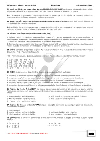PROFS. ONEI F. SAVIOLI / WILLIAN XAVIER AGENTE − PF CONTABILIDADE GERAL 
01. [Anal. Jud. 01-(Ár. Ap. Espec.)-(Esp. Téc. Cont.)-(C30)-TJ-ES/2011-UnB] Com base na atual legislação societária, 
e considerando as técnicas e os princípios contábeis, julgue os itens que se seguem. (adaptada) 
1) (I.74) Divide-se o patrimônio líquido em capital social, reservas de capital, ajustes de avaliação patrimonial, 
reservas de lucros, ações em tesouraria e prejuízos acumulados. 
02. [Anal. Jud.-(Ár. Adm.)-(Esp. Contab.)-(C4)-(NS)-(M)-TRT-21ª-REG/2010-UnB].(Acerca das noções básicas de 
contabilidade, julgue os itens seguintes. 
1) (I.54) Muitas são as condições em que a equação patrimonial de uma entidade pode apresentar-se, mas em 
nenhuma hipótese a situação líquida pode ser maior do que o ativo total. 
03. (Analista Judiciário-Contabilidade–TRT 17R-2009–Cespe) 
1) Créditos de funcionamento e créditos de financiamento são contas a receber distintas, porque os créditos de 
funcionamento referem-se a valores decorrentes de atividades normais da empresa e os créditos de financiamento 
consistem em valores de operações estranhas às atividades da empresa. 
2) Quando, na equação patrimonial de uma entidade, o ativo total, somado à situação líquida, é igual ao passivo 
total, a situação financeira da entidade pode ser considerada bastante confortável. 
04. (NEON) Considere a legenda a seguir: • AC = Ativo Circulante; • ANC = Ativo Não Circulante; • PC = Passivo 
Circulante; • PNC = Passivo Não Circulante; 
• PL = Patrimônio Líquido. Quais equações caracterizam Passivo a Descoberto, Assinale Certo ou Errado? 
1) (AC + ANC ) – (PC + PNC – PL) = 0 
2) (AC + ANC + PL) – (PC + PNC) = 0 
3) (AC – ANC + PL) + (PC – PNC) = 0 
4) (AC + ANC) – (PC – PNC + PL) = 0 
5) – (AC + ANC) – (–PC –PNC + PL) = 0 
05. (NEON) Na composição do patrimônio de uma empresa, assinale Certo ou Errado: 
1) se o ativo for maior que o passivo exigível, a situação líquida também pode se apresentar maior. 
2) se o passivo exigível for maior que a situação líquida, podemos ter o chamado passivo a descoberto. 
3) se o ativo e o passivo exigível tiverem valores iguais, a situação líquida terá valor negativo. 
4) se o ativo tiver valor igual a zero, a situação líquida também poderá se apresentar com o valor igual. 
5) se a ordem decrescente de valores for ativo, passivo exigível e situação líquida, a situação líquida será positiva. 
06. (Técnico da Receita Federal/ESAF) Na maioria das empresas comerciais, o ativo suplanta o passivo exigível. 
Assim, a representação mais comum do patrimônio de uma empresa comercial assume a forma, assinale Certo ou 
Errado: 
1) Ativo = passivo + patrimônio líquido. 4) Ativo não circulante + ativo circulante = Passivo. 
2) Ativo + patrimônio líquido = passivo. 5) Ativo – situação líquida = passivo. 
3) –Passivo + ativo = patrimônio líquido. 
07. (Técnico de Finanças e Controle/ESAF) Indique a equação patrimonial que configure passivo a descoberto, 
assinale certo ou errado: 
1) ativo = passivo. 
2) passivo = ativo + patrimônio líquido. 4) patrimônio líquido = ativo – passivo. 
3) ativo = passivo + patrimônio líquido. 5) ativo –passivo = – patrimônio líquido. 
08. (NEON) Entre as situações patrimoniais abaixo relacionadas, marque a opção que indica situação líquida 
positiva: 
1) P = SL e SL < A 4) SL < P e P < A 
2) A > SL e SL > P 5) A = P e P > SL 
3) A = SL e SL > P 
O CURSO PERMANENTE que mais APROVA! 19 
 