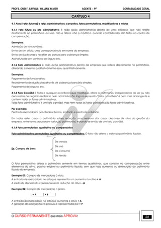 PROFS. ONEI F. SAVIOLI / WILLIAN XAVIER AGENTE − PF CONTABILIDADE GERAL 
CAPÍTULO 4 
4.1 Atos (Fatos futuros) e fatos administrativos: conceitos, fatos permutativos, modificativos e mistos 
4.1.1 Fato futuro ou ato administrativo é toda ação administrativa dentro de uma empresa que não reflete 
diretamente no patrimônio, ou seja, não o altera, não o modifica, quando contabilizados são feitos na contas de 
compensação. 
Exemplos: 
Admissão de funcionários; 
Envio de um ofício, uma correspondência em nome da empresa; 
Envio de duplicatas a receber ao banco para cobrança simples; 
Assinatura de um contrato de seguro etc. 
4.1.2 Fato Administrativo é toda ação administrativa dentro da empresa que reflete diretamente no patrimônio, 
alterando o mesmo qualitativamente e/ou quantitativamente. 
Exemplos: 
Pagamento de funcionários; 
Recebimento de duplicatas através de cobrança bancária simples; 
Pagamento de seguros etc. 
4.1.3 Fato Contábil é toda e qualquer ocorrência que modifique, altere o patrimônio, independente de ser ou não 
decorrente de negócio realizado pela administração, logo a expressão “fatos contábeis” é bem mais abrangente e 
contem todos os fatos administrativos. 
Todo fato administrativo é um fato contábil, mas nem todos os fatos contábeis são fatos administrativos. 
Por exemplo: 
Perda de mercadorias por obsolescências, incêndio e perda de validade. 
Em todos estes casos o patrimônio sofreu redução, mas nenhum dos casos decorreu de atos da gestão da 
empresa, entretanto produziram variação patrimonial, tratando-se então de um fato contábil. 
4.1.4 Fato permutativo, qualitativo ou compensativo 
Fato administrativo permutativo, qualitativo ou compensativo: O fato não altera o valor do patrimônio líquido. 
Ex: Compra de bens 
De venda 
De uso 
De consumo 
De renda 
O fato permutativo altera o patrimônio semente em termos qualitativos, que consiste na compensação entre 
elementos do ativo, passivo exigível ou patrimônio líquido, sem que haja aumento ou diminuição do patrimônio 
líquido da empresa. 
Exemplo 01: Compra de mercadoria à vista. 
A entrada de mercadoria no estoque representa um aumento do ativo + A 
A saída de dinheiro do caixa representa redução do ativo - A 
Exemplo 02: Compra de mercadoria a prazo. 
+ A + P 
A entrada da mercadoria no estoque aumenta o ativo + A 
A geração da obrigação no passivo é representada por + P 
O CURSO PERMANENTE que mais APROVA! 22 
 