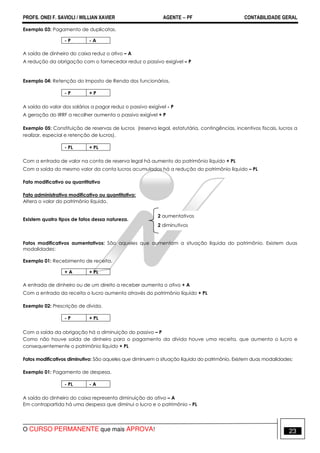 PROFS. ONEI F. SAVIOLI / WILLIAN XAVIER AGENTE − PF CONTABILIDADE GERAL 
Exemplo 03: Pagamento de duplicatas. 
- P - A 
A saída de dinheiro do caixa reduz o ativo – A 
A redução da obrigação com o fornecedor reduz o passivo exigível – P 
Exemplo 04: Retenção do Imposto de Renda dos funcionários. 
- P + P 
A saída do valor dos salários a pagar reduz o passivo exigível - P 
A geração do IRRF a recolher aumenta o passivo exigível + P 
Exemplo 05: Constituição de reservas de lucros (reserva legal, estatutária, contingências, incentivos fiscais, lucros a 
realizar, especial e retenção de lucros). 
- PL + PL 
Com a entrada de valor na conta de reserva legal há aumento do patrimônio líquido + PL 
Com a saída do mesmo valor da conta lucros acumulados há a redução do patrimônio líquido – PL 
Fato modificativo ou quantitativo 
Fato administrativo modificativo ou quantitativo: 
Altera o valor do patrimônio líquido. 
Existem quatro tipos de fatos dessa natureza. 
2 aumentativos 
2 diminutivos 
Fatos modificativos aumentativos: São aqueles que aumentam a situação líquida do patrimônio. Existem duas 
modalidades: 
Exemplo 01: Recebimento de receita. 
+ A + PL 
A entrada de dinheiro ou de um direito a receber aumenta o ativo + A 
Com a entrada da receita o lucro aumenta através do patrimônio líquido + PL 
Exemplo 02: Prescrição de dívida. 
- P + PL 
Com a saída da obrigação há a diminuição do passivo – P 
Como não houve saída de dinheiro para o pagamento da dívida houve uma receita, que aumenta o lucro e 
consequentemente o patrimônio líquido + PL 
Fatos modificativos diminutivo: São aqueles que diminuem a situação líquida do patrimônio. Existem duas modalidades: 
Exemplo 01: Pagamento de despesa. 
- PL - A 
A saída do dinheiro do caixa representa diminuição do ativo – A 
Em contrapartida há uma despesa que diminui o lucro e o patrimônio - PL 
O CURSO PERMANENTE que mais APROVA! 23 
 