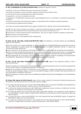 PROFS. ONEI F. SAVIOLI / WILLIAN XAVIER AGENTE − PF CONTABILIDADE GERAL 
01. [Téc. Contabilidade-(C19)-(NI)-(T)-FUB/2014-UnB] Considere os seguintes eventos: 
I aquisição, à vista, de matérias-primas para processamento industrial; 
II venda de mercadorias, a prazo, por preço superior ao praticado nas vendas à vista; 
III contratação de novos empregados para a filial da empresa; 
IV pagamento, com juros, de duplicata vencida; 
V pagamento a trabalhadores eventuais para o descarregamento de um caminhão, no momento da prestação 
do serviço; 
VI perda de mercadorias não cobertas por seguro, em decorrência de inundação na área de estoques; 
VII constituição de capital social em dinheiro. 
Com base nos eventos apresentados acima, julgue os próximos itens, relativos a atos e fatos administrativos. 
1) (I.58) Um fato misto é aquele que modifica a situação patrimonial líquida da empresa e, além disso, implica 
permuta de valores idênticos entre contas patrimoniais, como ocorre nos eventos II e VII. 
2) (I.59) Todos os eventos listados são fatos administrativos, visto que, em algum momento, afetarão o patrimônio. 
3) (I.60) O evento I é fato permutativo. 
4) (I.61) Os eventos V e VI exemplificam fatos modificativos. 
02. [Anal. Jud.-(Ár. Adm.)-(Esp. Contab.)-(C2)-TRE-ES/2011-UnB] Com referência a conceitos básicos de contabilidade, 
julgue os itens seguintes. 
1) (I.51) De acordo com a teoria materialista, as contas denominadas integrais são aquelas representativas de bens, 
direitos, obrigações e situação líquida das entidades, enquanto as receitas e despesas formam o conjunto de 
contas denominadas diferenciais. 
2) (I.52) A observância do princípio da continuidade é indispensável à correta aplicação do princípio da competência. 
3) (I.53) A confusão normalmente feita entre os termos capital e patrimônio é causada pelo fato de, na contabilidade, 
o capital ser constituído pelo patrimônio líquido, enquanto o patrimônio é formado pelo ativo total das entidades. 
4) (I.54) O pagamento de um encargo, como, por exemplo, salários e aluguéis, pode ser considerado um fato permutativo 
ou modificativo, dependendo da data de ocorrência do respectivo fato gerador. 
03. [Téc. Jud.-(Ár. Adm.)-(Esp. Contabilidade)-(C12)-TRE-ES/2011-UnB] Julgue os itens seguintes, relativos a atos e 
fatos administrativos. 
1) (I.57) Considera-se a compra de um computador para uso da administração da firma com parte do pagamento 
à vista e parte a prazo como um fato administrativo modificativo. 
2) (I.58) Se uma empresa contratou um eletricista e, como pagamento, entregou mercadorias de seu estoque, e se 
o valor do serviço recebido superou o custo da mercadoria entregue, então a empresa terá de reconhecer um 
fato administrativo modificativo diminutivo. 
3) (I.59) Considera-se a compra a prazo de uma cafeteira para preparo do lanche dos empregados um fato administrativo 
permutativo. 
04. (Cespe-UNB, Agente da Polícia Federal) Julgue os itens a seguir, relativos à compra de material de estoque para 
revenda por uma empresa que atue no ramo de comércio varejista: 
01) A compra de diversos itens por um preço total de R$ 5.000,00, após um desconto de R$ 500, para pagamento à 
vista, altera o lucro da empresa, mesmo antes da revenda desses itens. 
02) A compra de material de estoque por R$ 1.000,00 para pagamento a prazo, acarreta um débito em conta de 
estoque e um crédito em conta de passivo, fornecedores. 
03) A compra de diversos itens de estoque, pelo preço total de R$ 10.000,00, com pagamento de R$ 1.000,00 no 
ato e R$ 9.000,00, a prazo, implica o registro de R$ 1.000,00 em conta redutora do lucro operacional, além dos 
demais registros. 
04) A compra de itens no valor de R$ 20.000,00, com custo adicional de frete de R$ 400,00, implica um registro de 
R$ 20.400,00 a débito de conta de estoques. 
05) A compra de calçados para revenda, com emissão de nota fiscal pelo fornecedor no valor de R$ 30.000,00, 
acarreta um registro pelo comprador a crédito de estoques no valor de R$ 27.000,00. 
O CURSO PERMANENTE que mais APROVA! 25 
 