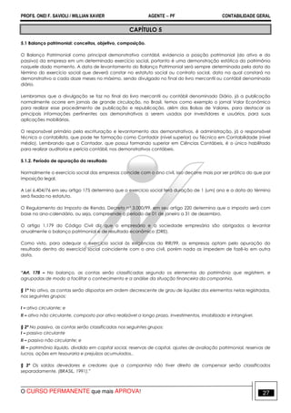 PROFS. ONEI F. SAVIOLI / WILLIAN XAVIER AGENTE − PF CONTABILIDADE GERAL 
CAPÍTULO 5 
5.1 Balanço patrimonial: conceitos, objetivo, composição. 
O Balanço Patrimonial como principal demonstrativo contábil, evidencia a posição patrimonial (do ativo e do 
passivo) da empresa em um determinado exercício social, portanto é uma demonstração estática do patrimônio 
naquele dado momento. A data de levantamento do Balanço Patrimonial será sempre determinada pela data do 
término do exercício social que deverá constar no estatuto social ou contrato social, data na qual constará no 
demonstrativo a cada doze meses no máximo, sendo divulgado no final do livro mercantil ou contábil denominado 
diário. 
Lembramos que a divulgação se faz no final do livro mercantil ou contábil denominado Diário, já a publicação 
normalmente ocorre em jornais de grande circulação, no Brasil, temos como exemplo o jornal Valor Econômico 
para realizar esse procedimento de publicação e republicação, além das Bolsas de Valores, para destacar as 
principais informações pertinentes aos demonstrativos a serem usados por investidores e usuários, para suas 
aplicações mobiliárias. 
O responsável primário pela escrituração e levantamento dos demonstrativos, é administração, já o responsável 
técnico o contabilista, que pode ter formação como Contador (nível superior) ou Técnico em Contabilidade (nível 
médio). Lembrando que o Contador, que possui formando superior em Ciências Contábeis, é o único habilitado 
para realizar auditoria e perícia contábil, nos demonstrativos contábeis. 
5.1.2. Período de apuração do resultado 
Normalmente o exercício social das empresas coincide com o ano civil, isso decorre mais por ser prático do que por 
imposição legal. 
A Lei 6.404/76 em seu artigo 175 determina que o exercício social terá duração de 1 (um) ano e a data do término 
será fixada no estatuto. 
O Regulamento do Imposto de Renda, Decreto nº 3.000/99, em seu artigo 220 determina que o imposto será com 
base no ano-calendário, ou seja, compreende o período de 01 de janeiro a 31 de dezembro. 
O artigo 1.179 do Código Civil diz que o empresário e a sociedade empresária são obrigados a levantar 
anualmente o balanço patrimonial e de resultado econômico (DRE). 
Como visto, para adequar o exercício social às exigências do RIR/99, as empresas optam pelo apuração do 
resultado dentro do exercício social coincidente com o ano civil, porém nada as impedem de fazê-lo em outra 
data. 
“Art. 178 – No balanço, as contas serão classificadas segundo os elementos do patrimônio que registrem, e 
agrupadas de modo a facilitar o conhecimento e a análise da situação financeira da companhia. 
§ 1º No ativo, as contas serão dispostas em ordem decrescente de grau de liquidez dos elementos nelas registrados, 
nos seguintes grupos: 
I – ativo circulante; e 
II – ativo não circulante, composto por ativo realizável a longo prazo, investimentos, imobilizado e intangível. 
§ 2º No passivo, as contas serão classificadas nos seguintes grupos: 
I – passivo circulante 
II – passivo não circulante; e 
III – patrimônio líquido, dividido em capital social, reservas de capital, ajustes de avaliação patrimonial, reservas de 
lucros, ações em tesouraria e prejuízos acumulados.. 
§ 3º Os saldos devedores e credores que a companhia não tiver direito de compensar serão classificados 
separadamente. (BRASIL, 1991).” 
O CURSO PERMANENTE que mais APROVA! 27 
 