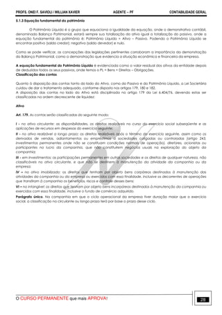 PROFS. ONEI F. SAVIOLI / WILLIAN XAVIER AGENTE − PF CONTABILIDADE GERAL 
5.1.3 Equação fundamental do patrimônio 
O Patrimônio Líquido é o grupo que equaciona a igualdade da equação, onde o demonstrativo contábil, 
denominado Balanço Patrimonial, estará sempre sua totalização do ativo igual a totalização do passivo, onde a 
equação fundamental do patrimônio é: Patrimônio Líquido = Ativo – Passivo. Podendo o Patrimônio Líquido se 
encontrar positivo (saldo credor); negativo (saldo devedor) e nulo. 
Como se pode verificar, as concepções das legislações pertinentes corroboram a importância da demonstração 
do Balanço Patrimonial, como a demonstração que evidencia a situação econômica e financeira da empresa. 
A equação fundamental do Patrimônio Líquido é evidenciada como o valor residual dos ativos da entidade depois 
de deduzidos todos os seus passivos, onde temos o PL = Bens + Direitos – Obrigações. 
Classificação das contas 
Quanto à disposição das contas tanto do lado do Ativo, como do Passivo e do Patrimônio Líquido, a Lei Societária 
cuidou de dar o tratamento adequado, conforme disposto nos artigos 179, 180 e 182. 
A disposição das contas no lado do Ativo está disciplinada no artigo 179 da Lei 6.404/76, devendo estas ser 
classificadas na ordem decrescente de liquidez: 
Ativo 
Art. 179. As contas serão classificadas do seguinte modo: 
I - no ativo circulante: as disponibilidades, os direitos realizáveis no curso do exercício social subseqüente e as 
aplicações de recursos em despesas do exercício seguinte; 
II - no ativo realizável a longo prazo: os direitos realizáveis após o término do exercício seguinte, assim como os 
derivados de vendas, adiantamentos ou empréstimos a sociedades coligadas ou controladas (artigo 243, 
investimentos permanentes onde não se constituam condições normais de operação), diretores, acionistas ou 
participantes no lucro da companhia, que não constituírem negócios usuais na exploração do objeto da 
companhia; 
III - em investimentos: as participações permanentes em outras sociedades e os direitos de qualquer natureza, não 
classificáveis no ativo circulante, e que não se destinem à manutenção da atividade da companhia ou da 
empresa; 
IV – no ativo imobilizado: os direitos que tenham por objeto bens corpóreos destinados à manutenção das 
atividades da companhia ou da empresa ou exercidos com essa finalidade, inclusive os decorrentes de operações 
que transfiram à companhia os benefícios, riscos e controle desses bens; 
VI – no intangível: os direitos que tenham por objeto bens incorpóreos destinados à manutenção da companhia ou 
exercidos com essa finalidade, inclusive o fundo de comércio adquirido. 
Parágrafo único. Na companhia em que o ciclo operacional da empresa tiver duração maior que o exercício 
social, a classificação no circulante ou longo prazo terá por base o prazo desse ciclo. 
O CURSO PERMANENTE que mais APROVA! 28 
 
