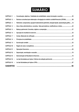 SUMÁRIO 
CAPÍTULO 1 − Conceituação, objetivos, finalidades da contabilidade, campo de atuação e usuários ............................ 05 
CAPÍTULO 2 − Estrutura conceitual para elaboração e divulgação do relatório contábil-financeiro (CPC00) ...................08 
CAPÍTULO 3 − Patrimônio: componentes, equação fundamental do patrimônio, situação líquida, representação gráfica ...... 15 
CAPÍTULO 4 − Atos e fatos administrativos: conceitos, fatos permutativos, modificativos e mistos ...............................22 
CAPÍTULO 5 − Balanço patrimonial. Conceitos, objetivo e composição................................................................................27 
CAPÍTULO 6 − Apuração do resultado do exercício.................................................................................................................35 
CAPÍTULO 7 − Contas. Balancete de verificação......................................................................................................................39 
CAPÍTULO 8 − Princípios de contabilidade. ..............................................................................................................................47 
CAPÍTULO 9 − Escrituração contábil. ........................................................................................................................................53 
CAPÍTULO 10 − Regime de caixa e competência........................................................................................................................61 
CAPÍTULO 11 − Operações financeiras .......................................................................................................................................65 
CAPÍTULO 12 − Depreciação, amortização e exaustão..............................................................................................................70 
CAPÍTULO 13 − Demonstração do Resultado do Exercício.......................................................................................................72 
CAPÍTULO 14 − Lei das Sociedades por Ações. Critérios de avaliação patrimonial...............................................................77 
CAPÍTULO 15 − Lei das Sociedades por Ações e CPCs ............................................................................................................87 
GABARITOS ............................................................................................................................... 88 
 