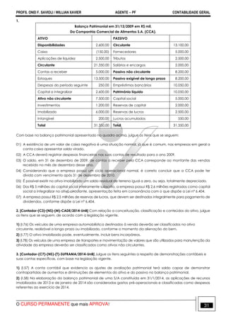 PROFS. ONEI F. SAVIOLI / WILLIAN XAVIER AGENTE − PF CONTABILIDADE GERAL 
1. 
Balanço Patrimonial em 31/12/2009 em R$ mil, 
Da Companhia Comercial de Alimentos S.A. (CCA). 
ATIVO PASSIVO 
Disponibilidades 2.600,00 Circulante 13.100,00 
Caixa (150,00) Fornecedores 5.000,00 
Aplicações de liquidez 2.500,00 Tributos 2.500,00 
Circulante 21.350,00 Salários e encargos 2.000,00 
Contas a receber 5.000,00 Passivo não circulante 8.200,00 
Estoques 13.500,00 Passivo exigível de longo prazo 8.200,00 
Despesas do período seguinte 250,00 Empréstimos bancários 10.050,00 
Capital a integralizar 2.600,00 Patrimônio líquido 10.050,00 
Ativo não circulante 7.500,00 Capital social 5.000,00 
Investimentos 1.200,00 Reservas de capital 2.000,00 
Imobilizado 6.000,00 Reservas de lucros 2.500,00 
Intangível 200,00 Lucros acumulados 550,00 
Total 31.350,00 Total 31.350,00 
Com base no balanço patrimonial apresentado no quadro acima, julgue os itens que se seguem: 
01) A existência de um valor de caixa negativo é uma situação normal, já que é comum, nas empresas em geral a 
conta caixa apresentar saldo virado. 
02) A CCA deverá registrar despesas financeiras nas suas contas de resultado para o ano 2009. 
03) O saldo, em 31 de dezembro de 2009, de contas a receber pela CCA corresponde ao montante das vendas 
recebido no mês de dezembro desse ano. 
04) Considerando que a empresa possui um ciclo operacional normal, é correto concluir que a CCA pode ter 
dívida com vencimento após 31 de dezembro de 2010. 
05) É possível existir no ativo imobilizado um saldo residual de terreno igual a zero, ou seja, totalmente depreciado. 
06) Dos R$ 5 milhões do capital social inteiramente subscrito, a empresa possui R$ 2,6 milhões registrados como capital 
social a integralizar no ativo circulante, apresentação feita em consonância com o que dispõe a Lei nº 6.404. 
07) A empresa possui R$ 2,5 milhões de reservas de lucros, que devem ser destinados integralmente para pagamento de 
dividendos, conforme dispõe a Lei nº 6.404. 
2. [Contador-(C3)-(NS)-(M)-CADE/2014-UnB] Com relação a conceituação, classificação e conteúdos do ativo, julgue 
os itens que se seguem, de acordo com a legislação vigente. 
1) (I.76) Os veículos de uma empresa automobilística destinados à venda deverão ser classificados no ativo 
circulante, realizável a longo prazo ou imobilizado, conforme o momento da alienação do bem. 
2) (I.77) O ativo imobilizado pode, eventualmente, incluir bens incorpóreos. 
3) (I.78) Os veículos de uma empresa de transportes e movimentação de valores que são utilizados para manutenção da 
atividade da empresa deverão ser classificados como ativos não circulantes. 
3. [Contador-(C7)-(NS)-(T)-SUFRAMA/2014-UnB] Julgue os itens seguintes a respeito de demonstrações contábeis e 
suas contas específicas, com base na legislação vigente. 
1) (I.57) A conta contábil que evidencia os ajustes de avaliação patrimonial terá saldo capaz de demonstrar 
contrapartidas de aumentos e diminuições de elementos do ativo e do passivo no balanço patrimonial. 
2) (I.58) Na elaboração do balanço patrimonial de uma S/A constituída em 31/1/2014, as aplicações de recursos 
imobilizados de 2013 e de janeiro de 2014 são consideradas gastos pré-operacionais e classificadas como despesas 
referentes ao exercício de 2014. 
O CURSO PERMANENTE que mais APROVA! 31 
 