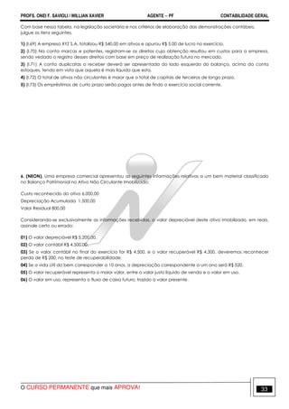 PROFS. ONEI F. SAVIOLI / WILLIAN XAVIER AGENTE − PF CONTABILIDADE GERAL 
Com base nessa tabela, na legislação societária e nos critérios de elaboração das demonstrações contábeis, 
julgue os itens seguintes. 
1) (I.69) A empresa XYZ S.A. totalizou R$ 540,00 em ativos e apurou R$ 5,00 de lucro no exercício. 
2) (I.70) Na conta marcas e patentes, registram-se os direitos cuja obtenção resultou em custos para a empresa, 
sendo vedado o registro desses direitos com base em preço de realização futura no mercado. 
3) (I.71) A conta duplicatas a receber deverá ser apresentada do lado esquerdo do balanço, acima da conta 
estoques, tendo em vista que aquela é mais líquida que esta. 
4) (I.72) O total de ativos não circulantes é maior que o total de capitais de terceiros de longo prazo. 
5) (I.73) Os empréstimos de curto prazo serão pagos antes de findo o exercício social corrente. 
6. (NEON). Uma empresa comercial apresentou as seguintes informações relativas a um bem material classificado 
no Balanço Patrimonial no Ativo Não Circulante Imobilizado: 
Custo reconhecido do ativo 6.000,00 
Depreciação Acumulada 1.500,00 
Valor Residual 800,00 
Considerando-se exclusivamente as informações recebidas, o valor depreciável deste ativo imobilizado, em reais, 
assinale certo ou errado: 
01) O valor depreciável R$ 5.200,00. 
02) O valor contábil R$ 4.500,00. 
03) Se o valor contábil no final do exercício for R$ 4.500, e o valor recuperável R$ 4.300, deveremos reconhecer 
perda de R$ 200, no teste de recuperabilidade. 
04) Se a vida útil do bem corresponder a 10 anos, a depreciação correspondente a um ano será R$ 520. 
05) O valor recuperável representa o maior valor, entre o valor justo líquido de venda e o valor em uso. 
06) O valor em uso, representa o fluxo de caixa futuro, trazido a valor presente. 
O CURSO PERMANENTE que mais APROVA! 33 
 