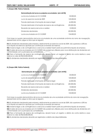 PROFS. ONEI F. SAVIOLI / WILLIAN XAVIER AGENTE − PF CONTABILIDADE GERAL 
7. (Cespe-UNB, Polícia Federal). 
Demonstração de lucros ou prejuízos acumulados (em mil R$) 
Lucros acumulados em 31/12/2008 50.000,00 
Lucro do exercício social de 2009 120.000,00 
Parcela destinada à formação de reserva legal (6.000,00) 
Parcela destinada à formação de reserva de contingências (20.000,00) 
Reversão de reserva de lucros a realizar 10.000,00 
Dividendos declarados (50.000,00) 
Lucros acumulados em 21/12/2009 104.000,00 
Com base no quadro demonstrativo de lucros acumulados de uma sociedade anônima do ramo de navegação, 
apresentado acima, julgue os itens que se seguem: 
01) Os dividendos declarados pela empresa, relativamente ao exercício social de 2009, são superiores a 25% do 
lucro líquido do exercício ajustado por constituição e reversão de reservas. 
02) A reserva legal, a de contingências e a de lucros a realizar fazem parte do patrimônio líquido da empresa. 
03) O saldo de lucros acumulados em 31/12/2009 não poderá ser utilizado para nova distribuição de dividendos em 
conformidade com os princípios da contabilidade. 
04) Para a formação de reserva de contingências, deverá haver um registro a débito da conta relativa a essa 
reserva no valor de R$ 20.000.000,00. 
05) Os dividendos declarados deverão ser registrados a débito das disponibilidades. 
8. (Cespe-UNB, Polícia Federal). 
Demonstração de lucros ou prejuízos acumulados (em mil R$) 
Lucros acumulados em 31/12/2008 50.000,00 
Lucro do exercício social de 2009 120.000,00 
Parcela destinada à formação de reserva legal (6.000,00) 
Parcela destinada à formação de reserva de contingências (20.000,00) 
Reversão de reserva de lucros a realizar 10.000,00 
Dividendos declarados (50.000,00) 
Lucros acumulados em 21/12/2009 104.000,00 
Com base no quadro demonstrativo de lucros acumulados de uma sociedade anônima do ramo de navegação, 
apresentado acima, julgue os itens que se seguem: 
01) Os dividendos declarados pela empresa, relativamente ao exercício social de 2009, são superiores a 25% do 
lucro líquido do exercício ajustado por constituição e reversão de reservas. 
02) A reserva legal, a de contingências e a de lucros a realizar fazem parte do patrimônio líquido da empresa. 
03) O saldo de lucros acumulados em 31/12/2009 não poderá ser utilizado para nova distribuição de dividendos em 
conformidade com os princípios da contabilidade. 
04) Para a formação de reserva de contingências, deverá haver um registro a débito da conta relativa a essa 
reserva no valor de R$ 20.000.000,00. 
05) Os dividendos declarados deverão ser registrados a débito das disponibilidades. 
O CURSO PERMANENTE que mais APROVA! 34 
 
