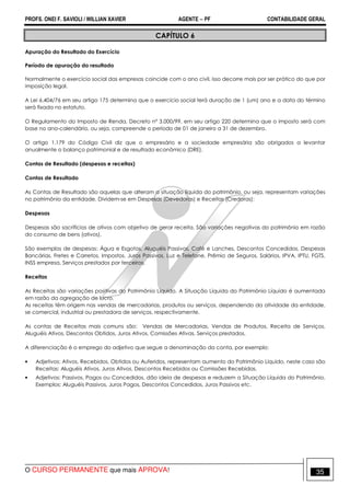 PROFS. ONEI F. SAVIOLI / WILLIAN XAVIER AGENTE − PF CONTABILIDADE GERAL 
CAPÍTULO 6 
Apuração do Resultado do Exercício 
Período de apuração do resultado 
Normalmente o exercício social das empresas coincide com o ano civil, isso decorre mais por ser prático do que por 
imposição legal. 
A Lei 6.404/76 em seu artigo 175 determina que o exercício social terá duração de 1 (um) ano e a data do término 
será fixada no estatuto. 
O Regulamento do Imposto de Renda, Decreto nº 3.000/99, em seu artigo 220 determina que o imposto será com 
base no ano-calendário, ou seja, compreende o período de 01 de janeiro a 31 de dezembro. 
O artigo 1.179 do Código Civil diz que o empresário e a sociedade empresária são obrigados a levantar 
anualmente o balanço patrimonial e de resultado econômico (DRE). 
Contas de Resultado (despesas e receitas) 
Contas de Resultado 
As Contas de Resultado são aquelas que alteram a situação líquida do patrimônio, ou seja, representam variações 
no patrimônio da entidade. Dividem-se em Despesas (Devedoras) e Receitas (Credoras): 
Despesas 
Despesas são sacrifícios de ativos com objetivo de gerar receita. São variações negativas do patrimônio em razão 
do consumo de bens (ativos). 
São exemplos de despesas: Água e Esgotos, Aluguéis Passivos, Café e Lanches, Descontos Concedidos, Despesas 
Bancárias, Fretes e Carretos, Impostos, Juros Passivos, Luz e Telefone, Prêmio de Seguros, Salários, IPVA, IPTU, FGTS, 
INSS empresa, Serviços prestados por terceiros. 
Receitas 
As Receitas são variações positivas do Patrimônio Líquido. A Situação Líquida do Patrimônio Líquido é aumentada 
em razão da agregação de lucro. 
As receitas têm origem nas vendas de mercadorias, produtos ou serviços, dependendo da atividade da entidade, 
se comercial, industrial ou prestadora de serviços, respectivamente. 
As contas de Receitas mais comuns são: Vendas de Mercadorias, Vendas de Produtos, Receita de Serviços, 
Aluguéis Ativos, Descontos Obtidos, Juros Ativos, Comissões Ativas, Serviços prestados, 
A diferenciação é o emprego do adjetivo que segue a denominação da conta, por exemplo: 
• Adjetivos: Ativos, Recebidos, Obtidos ou Auferidos, representam aumento do Patrimônio Líquido, neste caso são 
Receitas: Aluguéis Ativos, Juros Ativos, Descontos Recebidos ou Comissões Recebidas. 
• Adjetivos: Passivos, Pagos ou Concedidos, dão ideia de despesas e reduzem a Situação Líquida do Patrimônio. 
Exemplos: Aluguéis Passivos, Juros Pagos, Descontos Concedidos, Juros Passivos etc. 
O CURSO PERMANENTE que mais APROVA! 35 
 