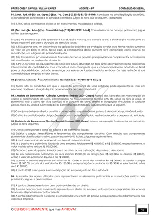 PROFS. ONEI F. SAVIOLI / WILLIAN XAVIER AGENTE − PF CONTABILIDADE GERAL 
01. [Anal. Jud. 01-(Ár. Ap. Espec.)-(Esp. Téc. Cont.)-(C30)-TJ-ES/2011-UnB] Com base na atual legislação societária, 
e considerando as técnicas e os princípios contábeis, julgue os itens que se seguem. (adaptada) 
01) (I.73) O ativo permanente divide-se em investimentos, imobilizado e diferido. 
02. [Téc. Jud.-(Ár. Adm.)-(Esp. Contabilidade)-(C12)-TRE-ES/2011-UnB] Com referência ao balanço patrimonial, julgue 
os itens que se seguem. 
01) (I.84) Na empresa cujo ciclo operacional tiver duração menor que o exercício social, a classificação no circulante ou 
longo prazo terá por base a duração do exercício social. 
02) (I.85) Suponha que, em decorrência da aplicação do critério da avaliação a valor justo, tenha havido aumento 
no valor de um bem do ativo. Nesse caso, a contrapartida desse aumento será computada como reserva de 
reavaliação, um subgrupo do patrimônio líquido. 
03) (I.86) Empréstimos por arrendamento financeiro de bens e provisão para previdência complementar normalmente 
são classificados no passivo não circulante. 
04) (I.87) O conceito de equivalentes de caixa era pouco difundido no Brasil antes da implementação das normas 
internacionais de contabilidade. Esse conceito é mais abrangente que o convencionalmente adotado no Brasil 
para as disponibilidades, pois não se restringe aos valores de liquidez imediata, embora não haja restrições à sua 
conversibilidade em prazo e valor certos. 
03. (Analista Judiciário-Área Administrativa-Contabilidade-TRT/21R-2010-Cespe) 
01) Muitas são as condições em que a equação patrimonial de uma entidade pode apresentar-se, mas em 
nenhuma hipótese a situação líquida pode ser maior do que o ativo total. 
04. (Analista de Saneamento- Ciências Contábeis-Embasa-2009-Cespe) Acerca dos conceitos de manutenção do 
capital e determinação do lucro, contemplados no Pronunciamento Técnico CPC 00, julgue os itens a seguir. O 
patrimônio, sob o ponto de vista contábil, é o conjunto de bens, direitos e obrigações vinculadas a qualquer 
pessoa, física ou jurídica. Com relação ao patrimônio das entidades, julgue os itens que se seguem. 
01) O conjunto de bens e direitos constitui a parte positiva do patrimônio e, porisso, é denominado patrimônio líquido. 
02) O ativo é constituído pelas obrigações, enquanto o patrimônio líquido resulta das receitas e despesas da entidade. 
05. (Assistente de Saneamento-Técnico Contábil-Embasa-2009-Cespe) Acerca da equação fundamental do patrimônio, 
julgue os itens seguintes. 
01) O ativo corresponde à soma do passivo e do patrimônio líquido. 
02) Salários a pagar, fornecedores e ferramentas são componentes do ativo. Com relação aos componentes 
patrimoniais classificados no ativo, passivo e patrimônio líquido, julgue os seguintes itens. 
03) A conta mercadorias é considerada um bem do ativo circulante. 
04) Se o passivo e o patrimônio líquido de uma empresa totalizarem R$ 40.000,00 e R$ 50.000,00, respectivamente, o 
valor total do ativo será de R$ 90.000,00. 
05) Quando o valor do passivo é maior que o do ativo, ocorre a situação de passivo a descoberto. 
06) Se, em determinado patrimônio, os bens somam R$ 300,00, as obrigações, R$ 500,00 e os direitos, R$ 400,00, 
então o valor do patrimônio líquido é de R$ 200,00. 
07) Quando o dinheiro disponível em caixa for R$ 100,00; o custo dos utensílios for R$ 200,00; as contas a pagar 
forem R$ 300,00; o custo dos veículos for R$ 120,00 e a depreciação acumulada for R$ 30,00, o valor total do ativo 
será R$ 390,00. 
08) A conta ICMS a recuperar é uma obrigação da empresa junto ao fisco estadual. 
06. A respeito dos nomes utilizados para representarem os elementos patrimoniais e as mutações sofridas pelo 
patrimônio, julgue os próximos itens. 
01) A conta caixa representa um bem patrimonial e não um direito. 
02) A conta bancos conta movimento representa um direito da empresa junto ao banco depositário dos recursos 
financeiros disponíveis em conta-corrente. 
03) A conta adiantamentos a clientes é considerada uma conta do passivo porque representa adiantamentos dos 
clientes à empresa. 
O CURSO PERMANENTE que mais APROVA! 37 
 