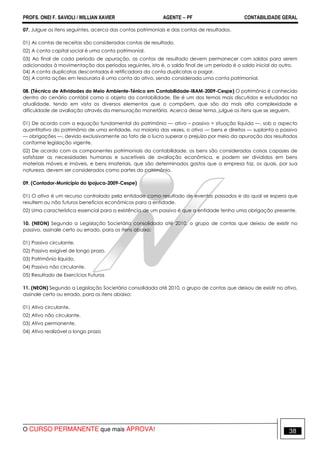 PROFS. ONEI F. SAVIOLI / WILLIAN XAVIER AGENTE − PF CONTABILIDADE GERAL 
07. Julgue os itens seguintes, acerca das contas patrimoniais e das contas de resultados. 
01) As contas de receitas são consideradas contas de resultado. 
02) A conta capital social é uma conta patrimonial. 
03) Ao final de cada período de apuração, as contas de resultado devem permanecer com saldos para serem 
adicionados à movimentação dos períodos seguintes, isto é, o saldo final de um período é o saldo inicial do outro. 
04) A conta duplicatas descontadas é retificadora da conta duplicatas a pagar. 
05) A conta ações em tesouraria é uma conta do ativo, sendo considerada uma conta patrimonial. 
08. (Técnico de Atividades do Meio Ambiente-Ténico em Contabilidade-IBAM-2009-Cespe) O patrimônio é conhecido 
dentro do cenário contábil como o objeto da contabilidade. Ele é um dos temas mais discutidos e estudados na 
atualidade, tendo em vista os diversos elementos que o compõem, que são da mais alta complexidade e 
dificuldade de avaliação através da mensuração monetária. Acerca desse tema, julgue os itens que se seguem. 
01) De acordo com a equação fundamental do patrimônio — ativo – passivo = situação líquida —, sob o aspecto 
quantitativo do patrimônio de uma entidade, na maioria das vezes, o ativo — bens e direitos — suplanta o passivo 
— obrigações —, devido exclusivamente ao fato de o lucro superar o prejuízo por meio da apuração dos resultados 
conforme legislação vigente. 
02) De acordo com os componentes patrimoniais da contabilidade, os bens são considerados coisas capazes de 
satisfazer as necessidades humanas e suscetíveis de avaliação econômica, e podem ser divididos em bens 
materiais móveis e imóveis, e bens imateriais, que são determinados gastos que a empresa faz, os quais, por sua 
natureza, devem ser considerados como partes do patrimônio. 
09. (Contador-Município do Ipojuca-2009-Cespe) 
01) O ativo é um recurso controlado pela entidade como resultado de eventos passados e do qual se espera que 
resultem ou não futuros benefícios econômicos para a entidade. 
02) Uma característica essencial para a existência de um passivo é que a entidade tenha uma obrigação presente. 
10. (NEON) Segundo a Legislação Societária consolidada até 2010, o grupo de contas que deixou de existir no 
passivo, assinale certo ou errado, para os itens abaixo: 
01) Passivo circulante. 
02) Passivo exigível de longo prazo. 
03) Patrimônio líquido. 
04) Passivo não circulante. 
05) Resultado de Exercícios Futuros 
11. (NEON) Segundo a Legislação Societária consolidada até 2010, o grupo de contas que deixou de existir no ativo, 
assinale certo ou errado, para os itens abaixo: 
01) Ativo circulante. 
02) Ativo não circulante. 
03) Ativo permanente. 
04) Ativo realizável a longo prazo 
O CURSO PERMANENTE que mais APROVA! 38 
 