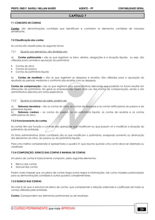 PROFS. ONEI F. SAVIOLI / WILLIAN XAVIER AGENTE − PF CONTABILIDADE GERAL 
CAPÍTULO 7 
7.1 CONCEITO DE CONTAS 
Contas: são denominações contábeis que identificam e controlam os elementos contábeis de natureza 
semelhante. 
7.2 Classificação das contas 
As contas são classificadas da seguinte forma: 
7.2.1 Quanto aos elementos, são divididas em: 
a) Contas patrimoniais – são as que registram os bens, direitos, obrigações e a situação líquida, ou seja, são 
utilizadas para controle e apuração do patrimônio: 
• Contas do ativo 
• Contas do passivo 
• Contas do patrimônio líquido 
b) Contas de resultado – são as que registram as despesas e receitas. São utilizadas para a apuração do 
resultado do período mediante o confronto das receitas com as despesas. 
Contas de compensação – são as que registram atos administrativos relevantes que poderão no futuro resultar em 
alterações do patrimônio. No geral as empresas não fazem mais uso das contas de compensação, sendo o ato 
administrativo descritos em notas explicativas 
7.2.2 Quanto à natureza do saldo, podem ser: 
a) Natureza devedora – são as contas do ativo, as contas de despesas e as contas retificadoras do passivo e do 
patrimônio líquido; 
b) Natureza credora – as contas do passivo, as do patrimônio líquido, as contas de receitas e as contas 
retificadoras do ativo. 
7.2.3 Funcionamento da contas 
As contas têm por função o controle das operações que modificam ou que possam vir a modificar a situação do 
patrimônio da entidade. 
Os fatos administrativos (fatos contábeis) são os que modificam o patrimônio, ensejando aumento ou diminuição 
dos elementos do ativo, do passivo ou do patrimônio líquido. 
Para uma melhor compreensão é apresentado o quadro 01 que resume quando uma conta deve ser debitada ou 
creditada: 
7.2.4 COMPOSIÇÃO, ELENCO DAS CONTAS E MANUAL DE CONTAS 
Um plano de contas é basicamente composto, pelos seguintes elementos: 
• Elenco das contas 
• Manual das contas 
Porém nada impede que um plano de contas traga outras regras e informações, tais como modelos padronizados 
para as demonstrações contábeis e outras quadros complementares. 
7.2.5 ELENCO DAS CONTAS 
Na mais é do que a estrutura do plano de contas, que compreende a relação ordenada e codificada de todas as 
contas utilizadas pela entidade. 
Contas: Correspondem aos elementos patrimoniais ou de resultado. 
O CURSO PERMANENTE que mais APROVA! 39 
 