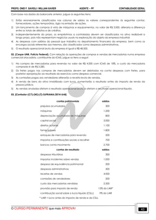 PROFS. ONEI F. SAVIOLI / WILLIAN XAVIER AGENTE − PF CONTABILIDADE GERAL 
Com base nos dados do balancete anterior, julgue os seguintes itens: 
1) Estão erroneamente classificados nas colunas de saldos os valores correspondentes às seguintes contas: 
fornecedores, ações temporárias, ágio na emissão de ações. 
2) Um lançamento de compras à vista de máquinas e equipamentos, no valor de R$ 3.000, alteraria a diferença 
entre os totais de débitos e de créditos. 
3) Independentemente do prazo, os empréstimos a controladas devem ser classificados no ativo realizável a 
longo prazo, pois não representam negócios usuais na exploração do objeto da empresa industrial. 
4) As despesas com salários do pessoal que trabalha no departamento financeiro da empresa, bem como os 
encargos sociais referentes aos mesmos, são classificados como despesas administrativas. 
5) O resultado operacional bruto da empresa é igual a R$ 48.500. 
02. (Cespe-UNB, Polícia Federal). Com relação às operações de compras e vendas de mercadorias numa empresa 
comercial atacadista, contribuinte do ICMS, julgue os itens a seguir: 
1) Na compra de mercadorias para revenda no valor de R$ 4.000 com ICMS de 18%, o custo da mercadoria 
comprada é de R$ 3.280. 
2) Os fretes pagos nas compras de mercadorias devem ser debitadas na conta despesas com fretes, para 
posterior apropriação ao resultado do exercício como despesa comercial. 
3) As comissões pagas aos vendedores alterarão a receita bruta de vendas. 
4) A venda de bens do ativo imobilizado com lucro, aumentarão o resultado antes do imposto de renda da 
pessoa jurídica. 
5) As vendas anuladas afetam o resultado operacional bruto, e afetam o resultado operacional líquido. 
03. [Contador-(C7)-(NS)-(T)-SUFRAMA/2014-UnB] 
contas patrimoniais saldos 
prejuízos acumulados 300 
máquinas 1.200 
depreciação acumulada de máquinas 800 
capital social 3.000 
direitos autorais 1.100 
fornecedores 1.800 
estoques de mercadorias para revenda 500 
impostos e contribuições sociais a recolher 700 
bancos conta movimento 2.700 
contas de resultado saldos 
despesas tributárias 300 
impostos incidentes sobre vendas 1.000 
despesa de equivalência patrimonial 200 
despesas administrativas 300 
receitas de vendas 4.000 
comissões de vendedores 200 
custo das mercadorias vendidas 2.500 
provisão para imposto de renda 15% do LAIR* 
contribuição social sobre o lucro líquido (CSLL) 9% do LAIR 
* LAIR = lucro antes do imposto de renda e da CSLL 
O CURSO PERMANENTE que mais APROVA! 43 
 