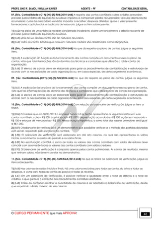 PROFS. ONEI F. SAVIOLI / WILLIAN XAVIER AGENTE − PF CONTABILIDADE GERAL 
07. [Téc. Contabilidade-(C19)-(NI)-(T)-FUB/2014-UnB] A respeito das contas contábeis: caixa; créditos a receber; 
provisão para créditos de liquidação duvidosa; impostos a compensar; perdas recuperadas; veículos; depreciação 
acumulada; custo da mercadoria vendida; impostos a recolher; despesas diferidas; ajuste a valor presente; 
fornecedores; capital social; e duplicata de tesouraria, julgue os itens subsequentes. 
1) (I.62) Na baixa de um crédito a receber considerado incobrável, ocorre um lançamento a débito na conta de 
provisão para créditos de liquidação duvidosa. 
2) (I.63) Mais de seis dessas contas são de natureza devedora. 
3) (I.64) Todas as contas listadas que possuem natureza credora são classificadas como obrigações. 
08. [Téc. Contabilidade-(C19)-(NI)-(T)-FUB/2014-UnB] No que diz respeito ao plano de contas, julgue os seguintes 
itens. 
1) (I.65) A explicação da função e do funcionamento das contas compõe um documento anexo ao plano de 
contas, visto que tais informações são do domínio dos técnicos e contadores que utilizarão o rol de contas da 
organização. 
2) (I.66) O elenco de contas deve ser elaborado para guiar os procedimentos de contabilização e estruturado de 
acordo com as necessidades de cada organização ou, em casos especiais, de certos segmentos econômicos. 
09. [Téc. Contabilidade-(C19)-(NI)-(T)-FUB/2014-UnB] No que diz respeito ao plano de contas, julgue os seguintes 
itens. 
1) (I.65) A explicação da função e do funcionamento das contas compõe um documento anexo ao plano de contas, 
visto que tais informações são do domínio dos técnicos e contadores que utilizarão o rol de contas da organização. 
2) (I.66) O elenco de contas deve ser elaborado para guiar os procedimentos de contabilização e estruturado de 
acordo com as necessidades de cada organização ou, em casos especiais, de certos segmentos econômicos. 
10. [Téc. Contabilidade-(C19)-(NI)-(T)-FUB/2014-UnB] Com relação ao balancete de verificação, julgue os itens a 
seguir. 
1) (I.86) Considere que em 30/11/2013 a empresa Fumaça S.A. tenha apresentado os seguintes saldos em suas 
contas contábeis: caixa – R$ 500, capital social – R$ 1.000, depreciação acumulada – R$ 150, ações em tesouraria – 
R$ 100 e estoque de mercadorias – R$ 550. Nessa situação hipotética, a soma total dos valores devedores será igual 
a R$ 1.050. 
2) (I.87) O balancete de verificação é um demonstrativo que possibilita verificar se o método das partidas dobradas 
está sendo respeitado pela escrituração contábil. 
3) (I.88) O balancete de verificação será elaborado em até oito colunas, na qual são apresentados os saldos 
iniciais, o movimento, os saldos do período e os saldos finais. 
4) (I.89) Na escrituração contábil, a soma de todos os valores das contas contábeis com saldos devedores deve 
coincidir com a soma de todos os valores das contas contábeis com saldos credores. 
5) (I.90) O balancete de verificação é composto apenas pelas contas patrimoniais. As contas de resultado, mesmo 
que tenham saldos, não devem constar no demonstrativo. 
11. [Téc. Contabilidade-(C19)-(NI)-(M)-SUFRAMA/2014-UnB] No que se refere ao balancete de verificação, julgue os 
itens subsequentes. 
1) (I.66) Nas colunas de saldos iniciais e finais, há uma coluna exclusiva para todas as contas do ativo e todas as 
despesas, e outra para todas as contas do passivo e todas as receitas. 
2) (I.67) Em um balancete de verificação, é possível verificar a igualdade entre o total de débitos e o total de 
créditos, o que garante a correção dos procedimentos contábeis adotados. 
3) (I.68) Cabe ao contador escolher a quantidade de colunas a ser adotada no balancete de verificação, desde 
que respeitado o limite máximo de seis colunas. 
O CURSO PERMANENTE que mais APROVA! 46 
 