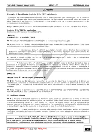 PROFS. ONEI F. SAVIOLI / WILLIAN XAVIER AGENTE − PF CONTABILIDADE GERAL 
CAPÍTULO 8 
8. Princípios de Contabilidade: Resolução CFC n. 750/93 e atualizações 
Os princípios de contabilidade foram revisados com os termos propostos pela Deliberação CVM e constitui o 
documento que dará base de informação para utilização de vários termos técnicos que iremos encontrar nos 
textos. Devemos ter sua interpretação através do documento inicial, que traz o esclarecimento adequado dos 
termos que estarão destacados. 
A seguir a Resolução CFC nº 750/93, em seu texto atualizado pela Resolução CFC nº 1282, de 28 de maio de 2010. 
Resolução CFC n.º 750/93 e atualizações. 
Dispõe sobre os Princípios de Contabilidade (PC). 
CAPÍTULO I 
DOS PRINCÍPIOS E DE SUA OBSERVÂNCIA 
Art. 1º Constituem PRINCÍPIOS DE CONTABILIDADE (PC) os enunciados por esta Resolução. 
§ 1º A observância dos Princípios de Contabilidade é obrigatória no exercício da profissão e constitui condição de 
legitimidade das Normas Brasileiras de Contabilidade (NBC). 
* A Deliberação CVM, nº 675/2011, que dispõem também sobre a Estrutura Conceitual para a 
Elaboração e Divulgação de relatório contábil e financeiro, e documento importante para o entendimento dos 
termos utilizados nos princípios. 
§ 2º Na aplicação dos Princípios de Contabilidade há situações concretas e a essência das transações deve 
prevalecer sobre seus aspectos formais. 
* Deliberação CVM, nº 675/2011, que dispõem também sobre a Estrutura Conceitual para a 
Elaboração e Divulgação de relatório contábil e financeiro. Primazia da essência sobre a forma. Para que a 
informação represente adequadamente as transações e outros eventos que ela se propõe a representar, é 
necessário que essas transações e eventos sejam contabilizados e apresentados de acordo com a sua substância e 
realidade econômica, e não meramente sua forma legal. 
CAPÍTULO II 
DA CONCEITUAÇÃO, DA AMPLITUDE E DA ENUMERAÇÃO 
Art. 2º Os Princípios de Contabilidade representam a essência das doutrinas e teorias relativas à Ciência da 
Contabilidade, consoante o entendimento predominante nos universos científico e profissional de nosso País. 
Concernem, pois, à Contabilidade no seu sentido mais amplo de ciência social, cujo objeto é o patrimônio das 
entidades. 
Art. 3º São Princípios de Contabilidade: o da ENTIDADE; o da CONTINUIDADE; o da OPORTUNIDADE; o do REGISTRO 
PELO VALOR ORIGINAL; o da COMPETÊNCIA; e o da PRUDÊNCIA 
8.1 Princípio da entidade 
Art. 4º O Princípio da ENTIDADE reconhece o Patrimônio como objeto da Contabilidade e afirma a autonomia 
patrimonial, a necessidade da diferenciação de um Patrimônio particular no universo dos patrimônios existentes, 
independentemente de pertencer a uma pessoa, um conjunto de pessoas, uma sociedade ou instituição de 
qualquer natureza ou finalidade, com ou sem fins lucrativos. Por conseqüência, nesta acepção, o Patrimônio não 
se confunde com aqueles dos seus sócios ou proprietários, no caso de sociedade ou instituição. 
Parágrafo único – O PATRIMÔNIO pertence à ENTIDADE, mas a recíproca não é verdadeira. A soma ou agregação 
contábil de patrimônios autônomos não resulta em nova ENTIDADE, mas numa unidade de natureza econômico-contábil. 
* Deliberação CVM, nº 675/2011. Alcance. Esta Estrutura Conceitual se aplica às demonstrações 
contábeis de todas as entidades comerciais, industriais e outras de negócios que reportam, sejam no setor público 
ou no setor privado. Entidade que reporta é aquela para a qual existem usuários que se apóiam em suas 
demonstrações contábeis como fonte principal de informações patrimoniais e financeiras sobre a entidade. 
O CURSO PERMANENTE que mais APROVA! 47 
 
